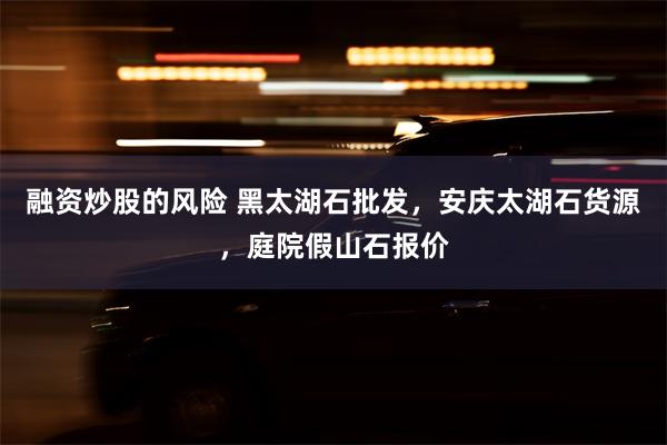 融资炒股的风险 黑太湖石批发，安庆太湖石货源，庭院假山石报价