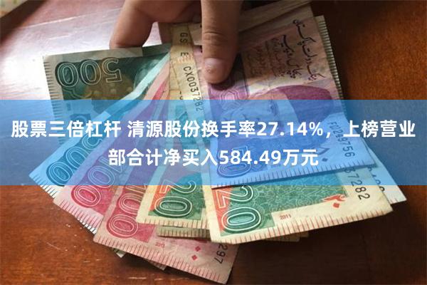 股票三倍杠杆 清源股份换手率27.14%，上榜营业部合计净买入584.49万元