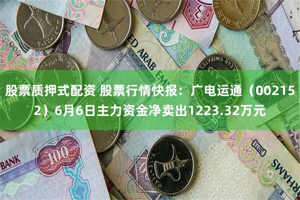 股票质押式配资 股票行情快报：广电运通（002152）6月6日主力资金净卖出1223.32万元