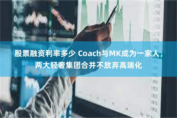 股票融资利率多少 Coach与MK成为一家人，两大轻奢集团合并不放弃高端化