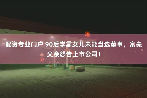 配资专业门户 90后学霸女儿未能当选董事，富豪父亲怒告上市公司！