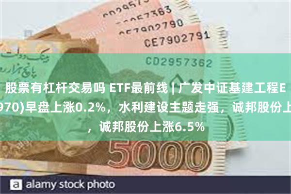 股票有杠杆交易吗 ETF最前线 | 广发中证基建工程ETF(516970)早盘上涨0.2%，水利建设主题走强，诚邦股份上涨6.5%