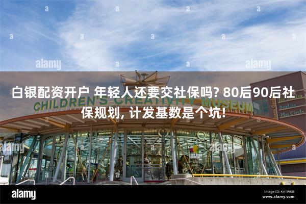 白银配资开户 年轻人还要交社保吗? 80后90后社保规划, 计发基数是个坑!