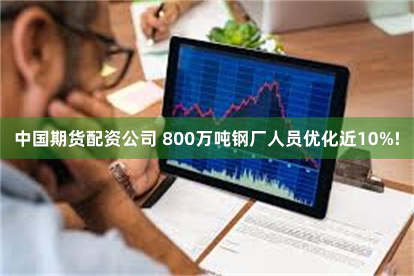 中国期货配资公司 800万吨钢厂人员优化近10%!