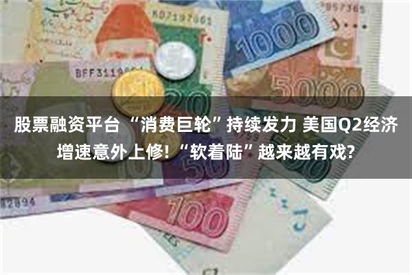 股票融资平台 “消费巨轮”持续发力 美国Q2经济增速意外上修! “软着陆”越来越有戏?