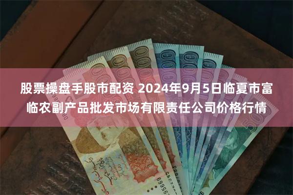 股票操盘手股市配资 2024年9月5日临夏市富临农副产品批发市场有限责任公司价格行情