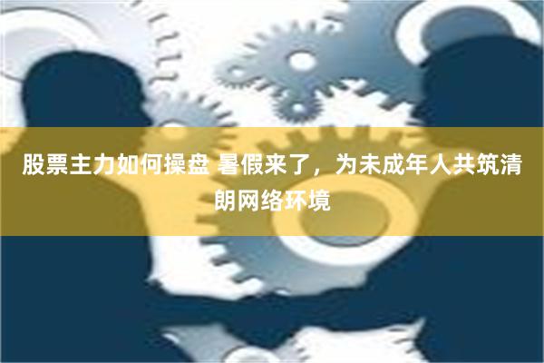 股票主力如何操盘 暑假来了，为未成年人共筑清朗网络环境