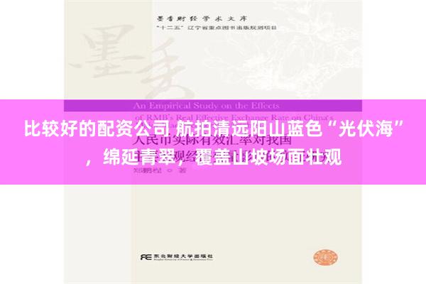 比较好的配资公司 航拍清远阳山蓝色“光伏海”，绵延青翠，覆盖山坡场面壮观