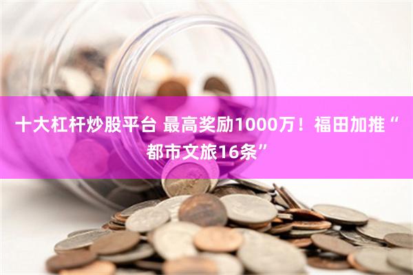 十大杠杆炒股平台 最高奖励1000万！福田加推“都市文旅16条”