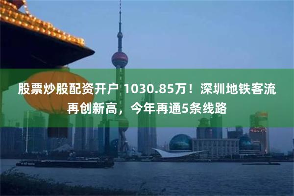 股票炒股配资开户 1030.85万！深圳地铁客流再创新高，今年再通5条线路