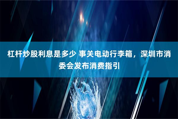 杠杆炒股利息是多少 事关电动行李箱，深圳市消委会发布消费指引