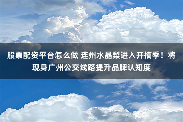 股票配资平台怎么做 连州水晶梨进入开摘季！将现身广州公交线路提升品牌认知度