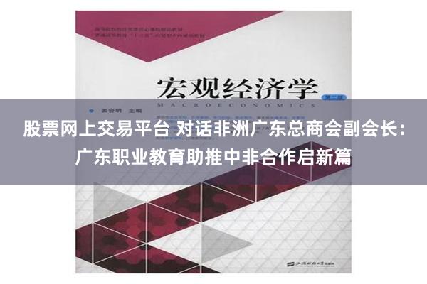 股票网上交易平台 对话非洲广东总商会副会长：广东职业教育助推中非合作启新篇