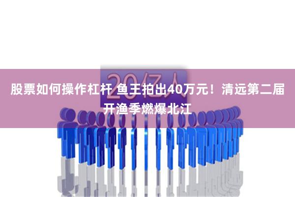 股票如何操作杠杆 鱼王拍出40万元！清远第二届开渔季燃爆北江