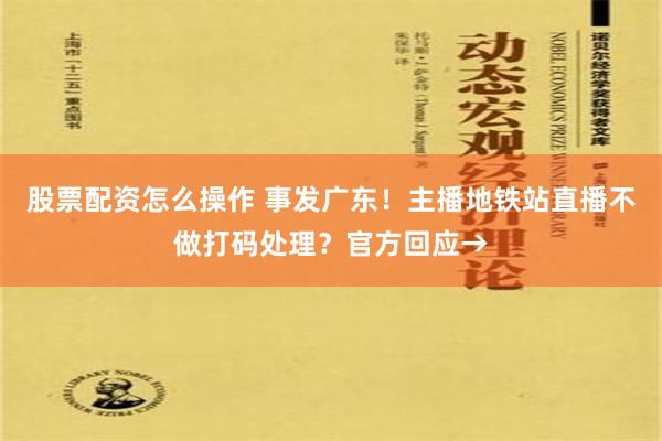 股票配资怎么操作 事发广东！主播地铁站直播不做打码处理？官方回应→