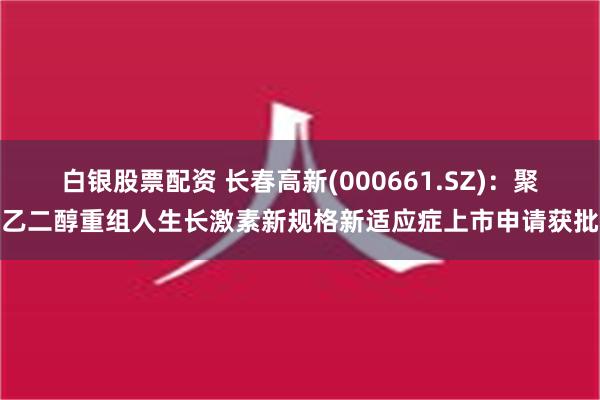 白银股票配资 长春高新(000661.SZ)：聚乙二醇重组人生长激素新规格新适应症上市申请获批