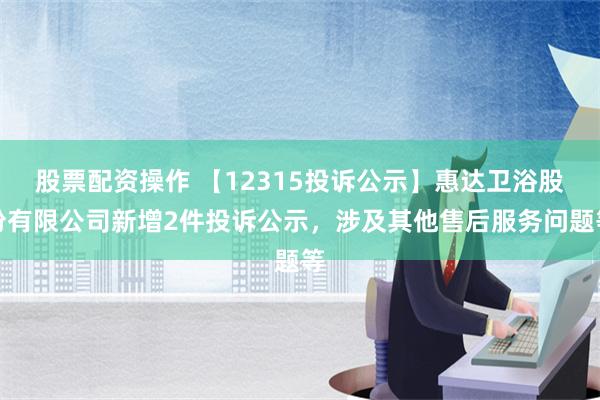 股票配资操作 【12315投诉公示】惠达卫浴股份有限公司新增2件投诉公示，涉及其他售后服务问题等