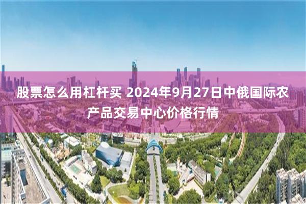 股票怎么用杠杆买 2024年9月27日中俄国际农产品交易中心价格行情