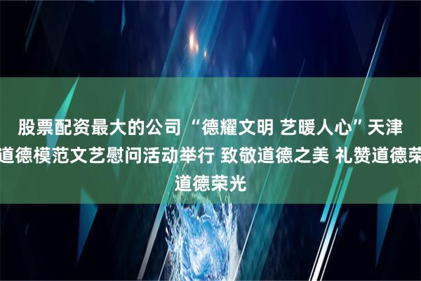 股票配资最大的公司 “德耀文明 艺暖人心”天津市道德模范文艺慰问活动举行 致敬道德之美 礼赞道德荣光