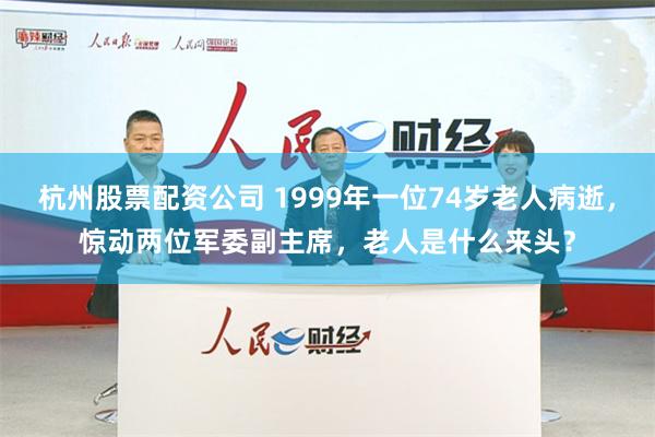 杭州股票配资公司 1999年一位74岁老人病逝，惊动两位军委副主席，老人是什么来头？