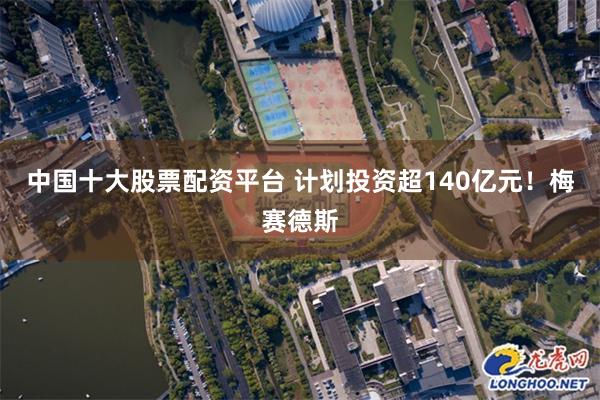 中国十大股票配资平台 计划投资超140亿元！梅赛德斯