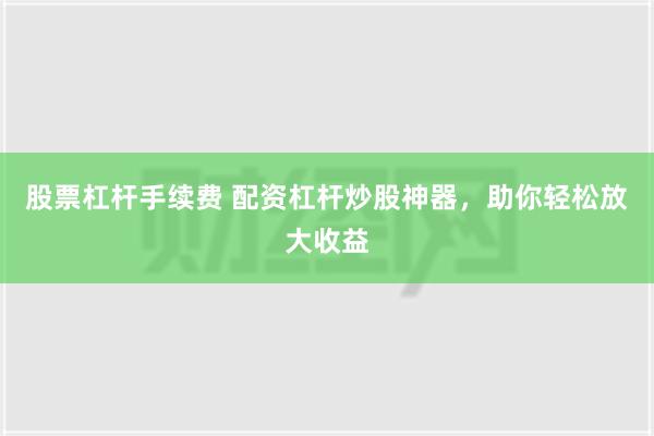 股票杠杆手续费 配资杠杆炒股神器，助你轻松放大收益