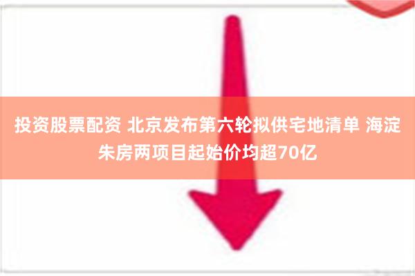 投资股票配资 北京发布第六轮拟供宅地清单 海淀朱房两项目起始价均超70亿