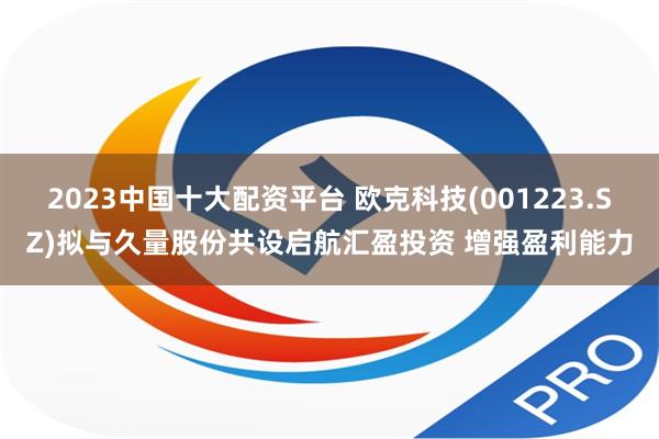 2023中国十大配资平台 欧克科技(001223.SZ)拟与久量股份共设启航汇盈投资 增强盈利能力