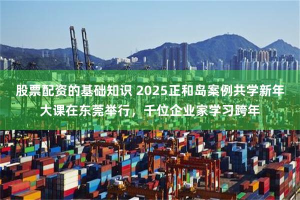 股票配资的基础知识 2025正和岛案例共学新年大课在东莞举行，千位企业家学习跨年